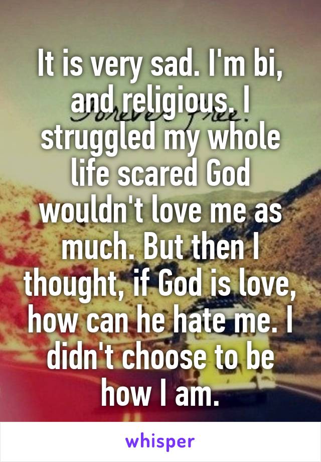 It is very sad. I'm bi, and religious. I struggled my whole life scared God wouldn't love me as much. But then I thought, if God is love, how can he hate me. I didn't choose to be how I am.