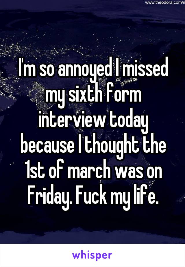 I'm so annoyed I missed my sixth form interview today because I thought the 1st of march was on Friday. Fuck my life.