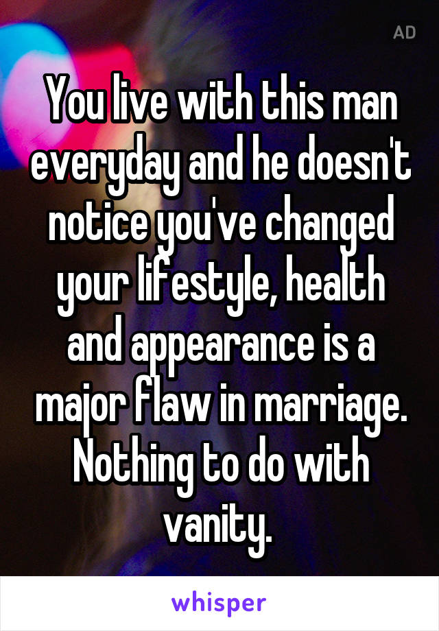 You live with this man everyday and he doesn't notice you've changed your lifestyle, health and appearance is a major flaw in marriage. Nothing to do with vanity. 