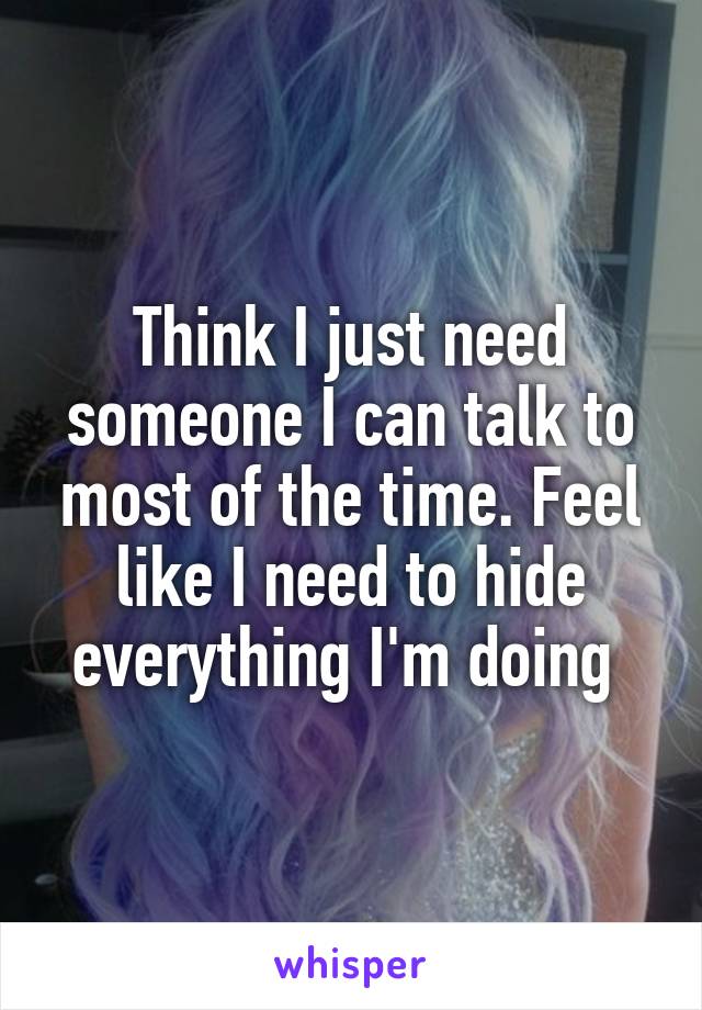 Think I just need someone I can talk to most of the time. Feel like I need to hide everything I'm doing 