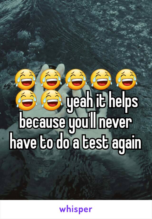 😂😂😂😂😂😂😂 yeah it helps because you'll never have to do a test again