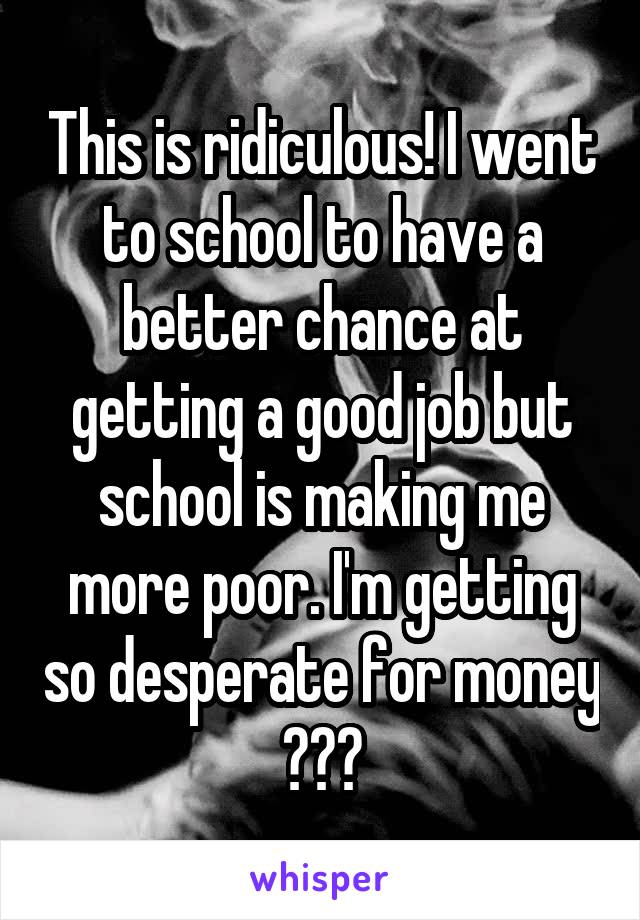 This is ridiculous! I went to school to have a better chance at getting a good job but school is making me more poor. I'm getting so desperate for money 😔😫😭