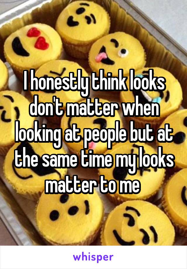 I honestly think looks don't matter when looking at people but at the same time my looks matter to me 