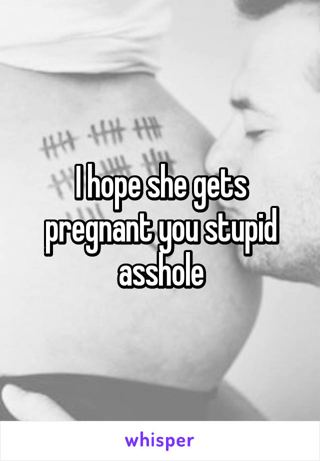 I hope she gets pregnant you stupid asshole