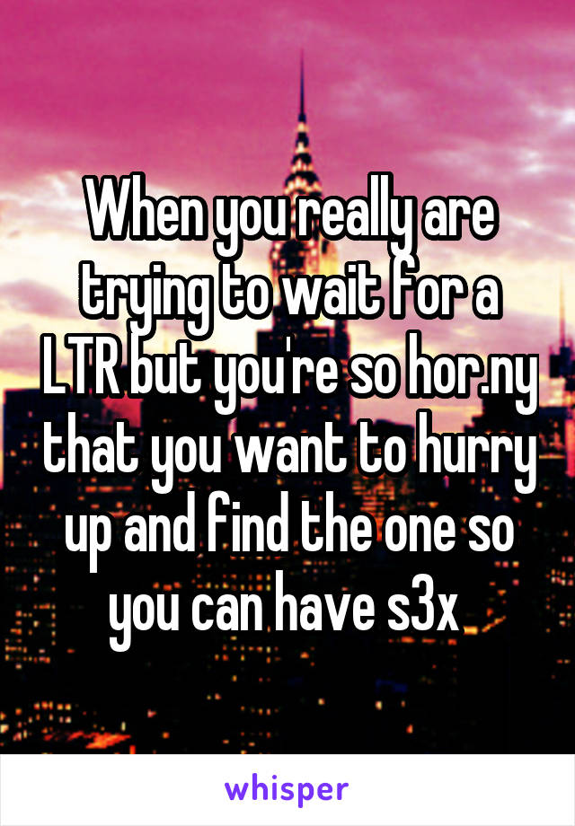 When you really are trying to wait for a LTR but you're so hor.ny that you want to hurry up and find the one so you can have s3x 