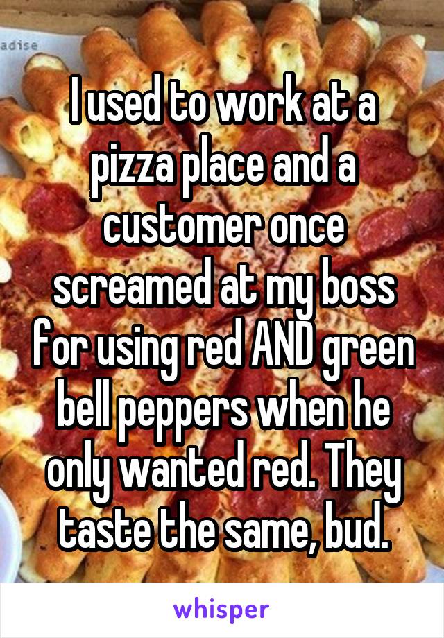 I used to work at a pizza place and a customer once screamed at my boss for using red AND green bell peppers when he only wanted red. They taste the same, bud.