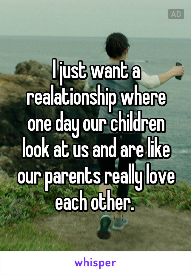 I just want a realationship where one day our children look at us and are like our parents really love each other. 