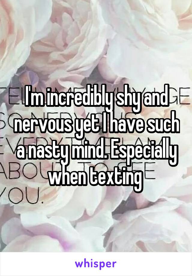 I'm incredibly shy and nervous yet I have such a nasty mind. Especially when texting 