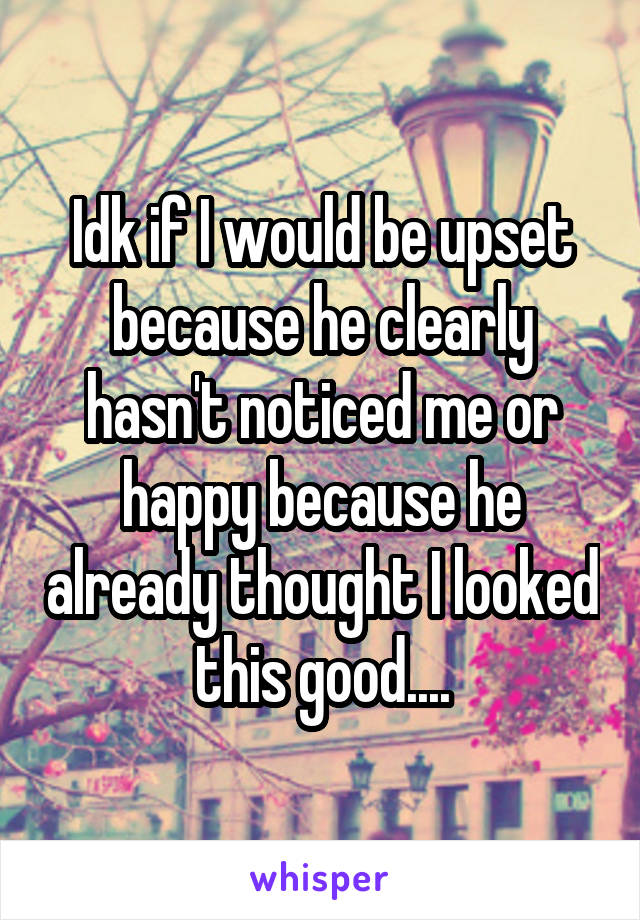 Idk if I would be upset because he clearly hasn't noticed me or happy because he already thought I looked this good....