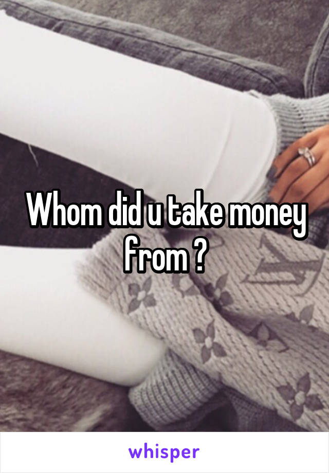 Whom did u take money from ?