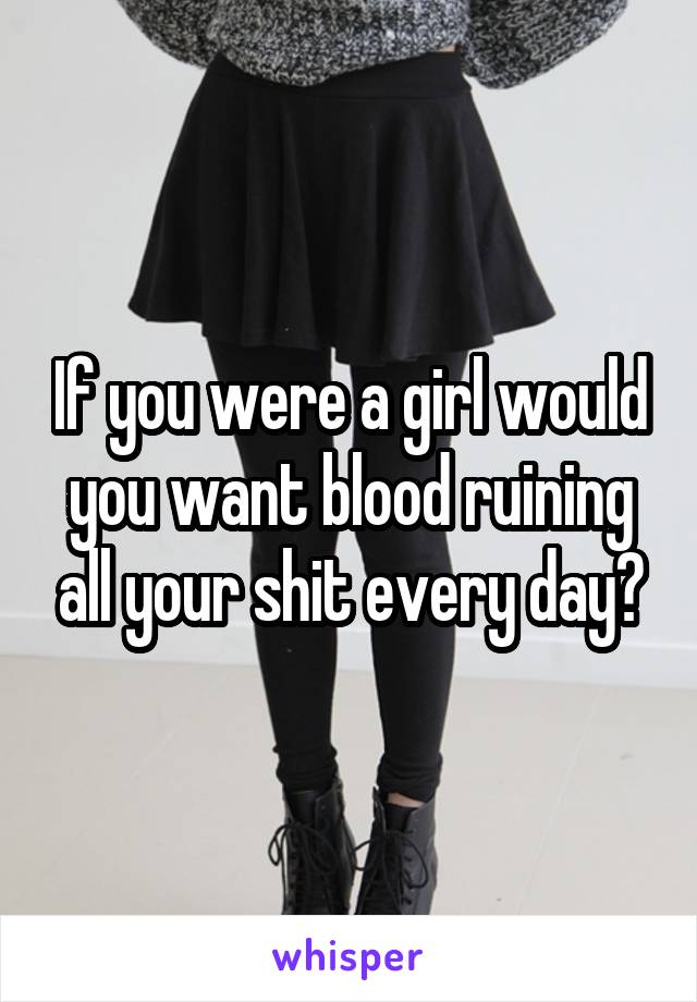 If you were a girl would you want blood ruining all your shit every day?