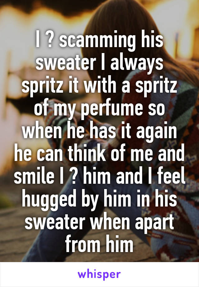 I ♥ scamming his sweater I always spritz it with a spritz of my perfume so when he has it again he can think of me and smile I ♥ him and I feel hugged by him in his sweater when apart from him