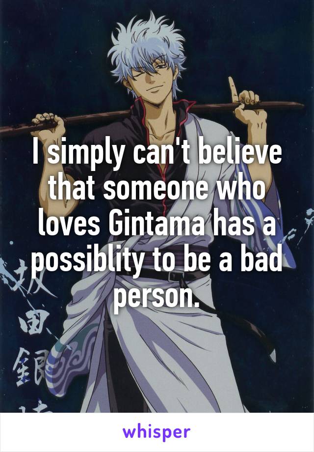 I simply can't believe that someone who loves Gintama has a possiblity to be a bad person.