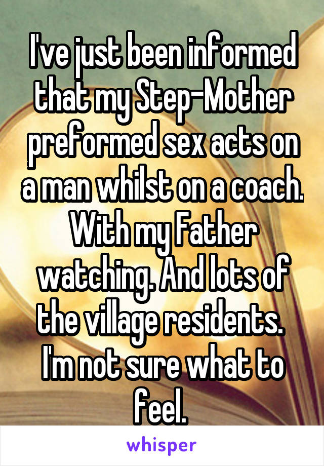 I've just been informed that my Step-Mother preformed sex acts on a man whilst on a coach. With my Father watching. And lots of the village residents. 
I'm not sure what to feel. 