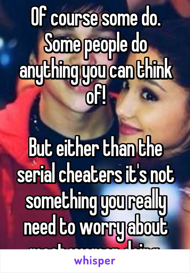 Of course some do.
Some people do anything you can think of!

But either than the serial cheaters it's not something you really need to worry about most women doing.