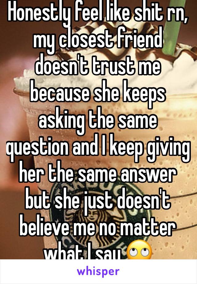 Honestly feel like shit rn, my closest friend doesn't trust me because she keeps asking the same question and I keep giving her the same answer but she just doesn't believe me no matter what I say 🙄