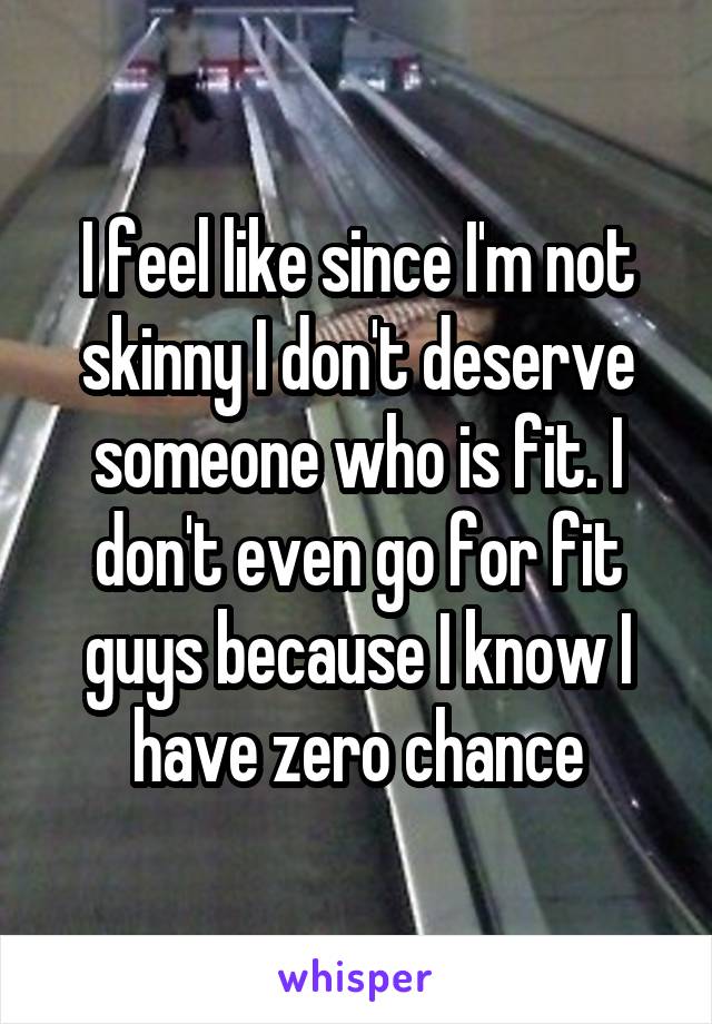 I feel like since I'm not skinny I don't deserve someone who is fit. I don't even go for fit guys because I know I have zero chance