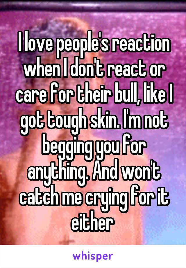 I love people's reaction when I don't react or care for their bull, like I got tough skin. I'm not begging you for anything. And won't catch me crying for it either 