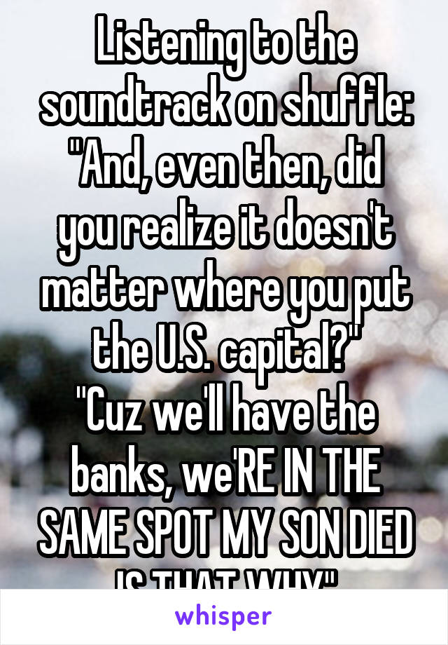 Listening to the soundtrack on shuffle:
"And, even then, did you realize it doesn't matter where you put the U.S. capital?"
"Cuz we'll have the banks, we'RE IN THE SAME SPOT MY SON DIED IS THAT WHY"