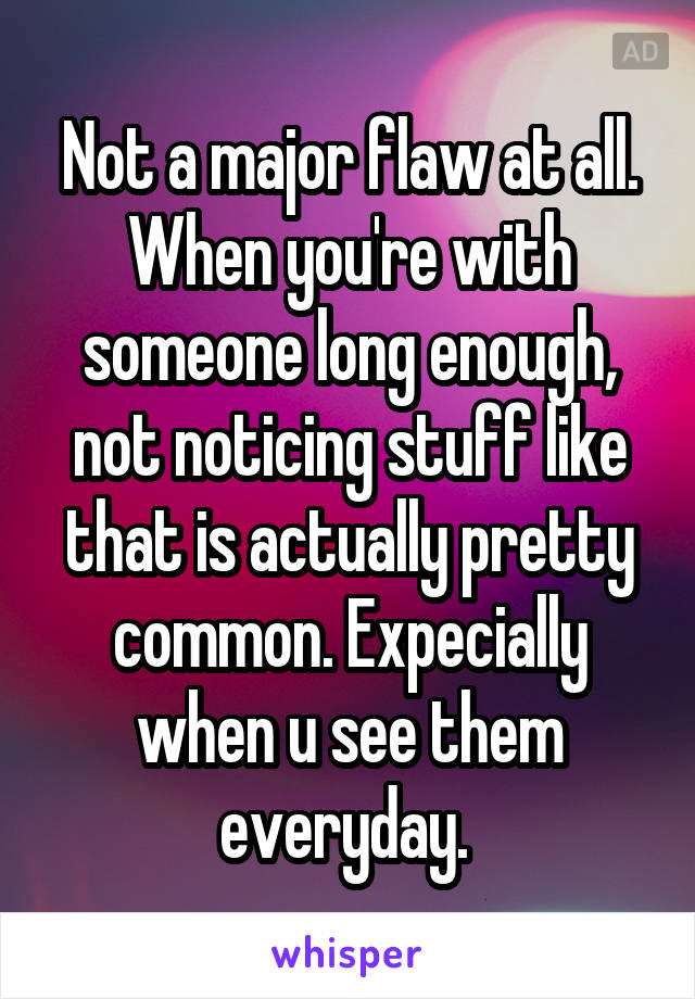 Not a major flaw at all. When you're with someone long enough, not noticing stuff like that is actually pretty common. Expecially when u see them everyday. 