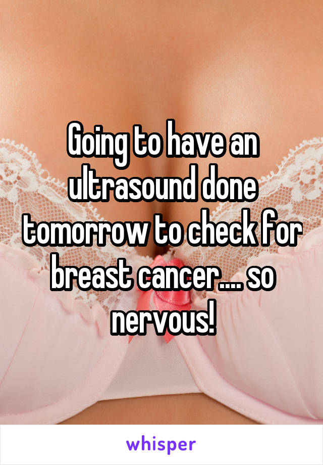 Going to have an ultrasound done tomorrow to check for breast cancer.... so nervous!