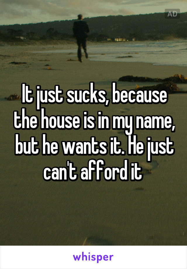 It just sucks, because the house is in my name, but he wants it. He just can't afford it 