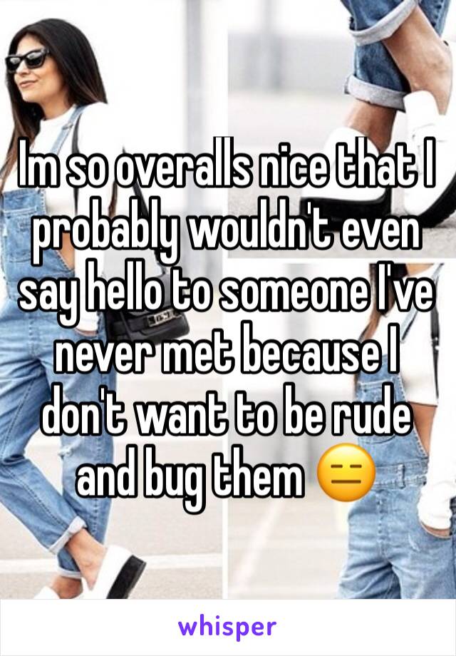 Im so overalls nice that I probably wouldn't even say hello to someone I've never met because I don't want to be rude and bug them 😑