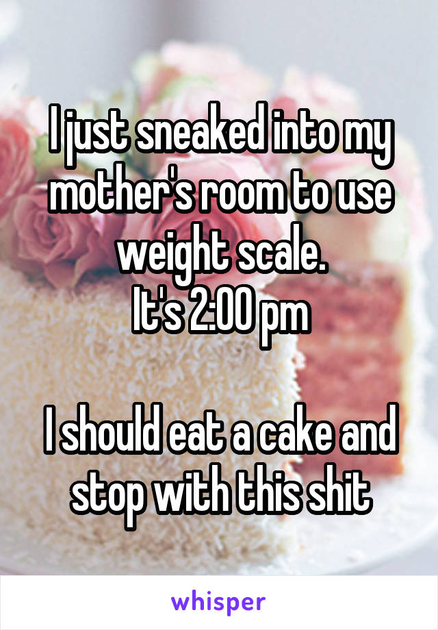 I just sneaked into my mother's room to use weight scale.
It's 2:00 pm

I should eat a cake and stop with this shit