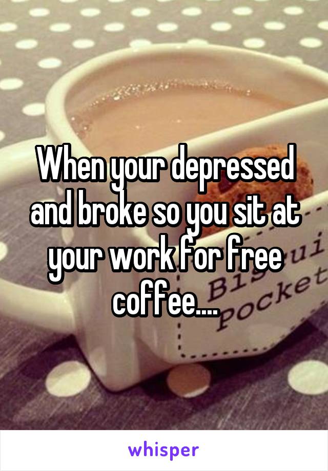 When your depressed and broke so you sit at your work for free coffee....