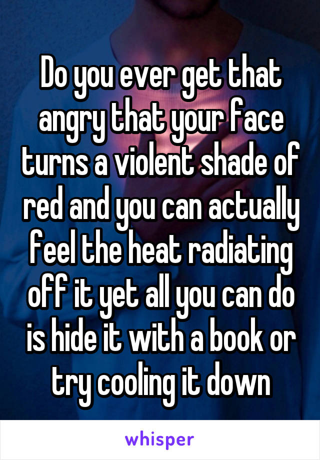 Do you ever get that angry that your face turns a violent shade of red and you can actually feel the heat radiating off it yet all you can do is hide it with a book or try cooling it down