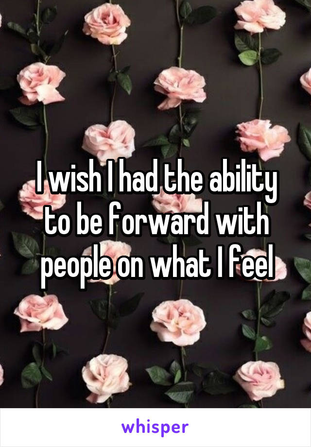 I wish I had the ability to be forward with people on what I feel