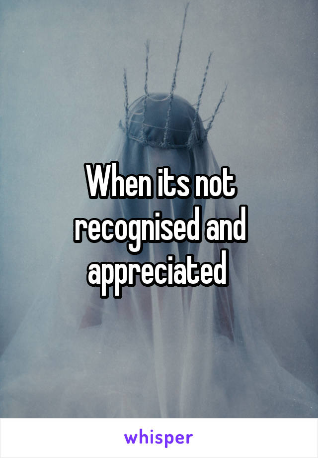 When its not recognised and appreciated 