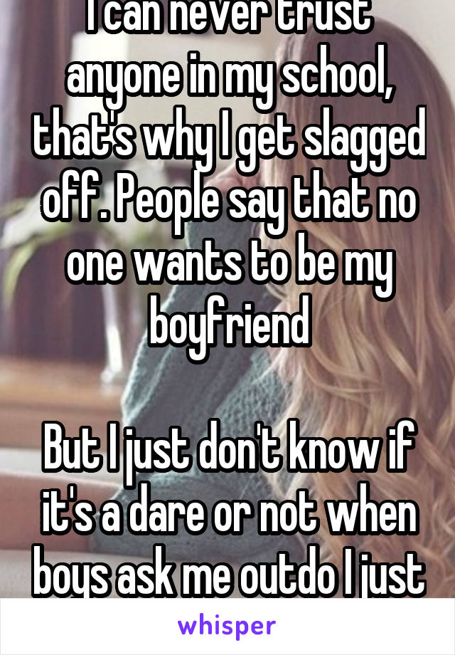 I can never trust anyone in my school, that's why I get slagged off. People say that no one wants to be my boyfriend

But I just don't know if it's a dare or not when boys ask me outdo I just say no