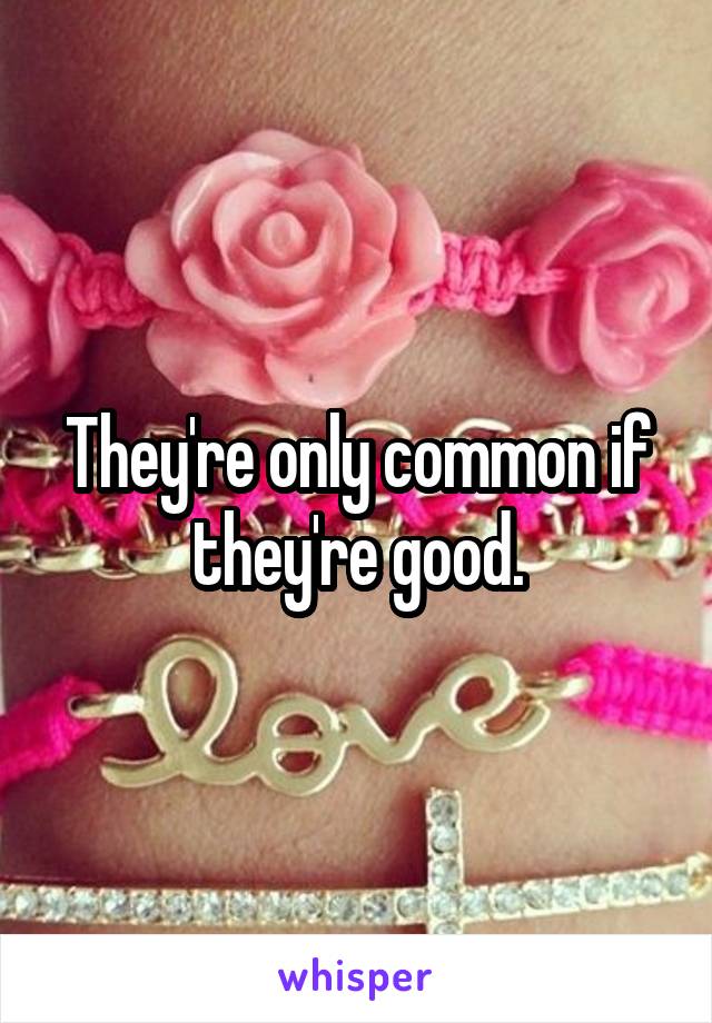 They're only common if they're good.