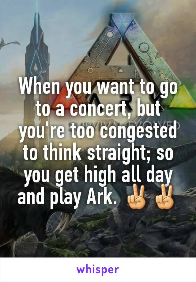 When you want to go to a concert, but you're too congested to think straight; so you get high all day and play Ark. ✌✌