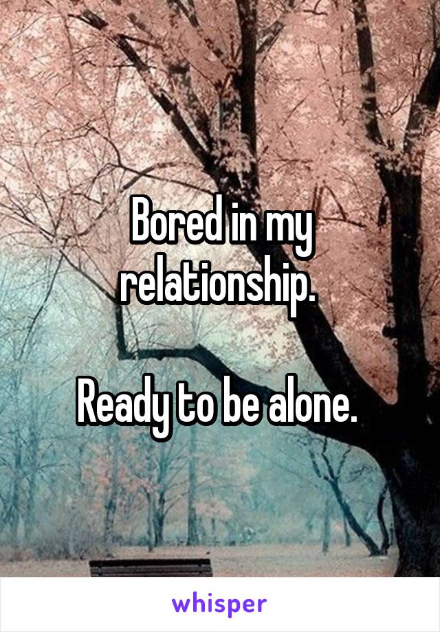 Bored in my relationship. 

Ready to be alone. 