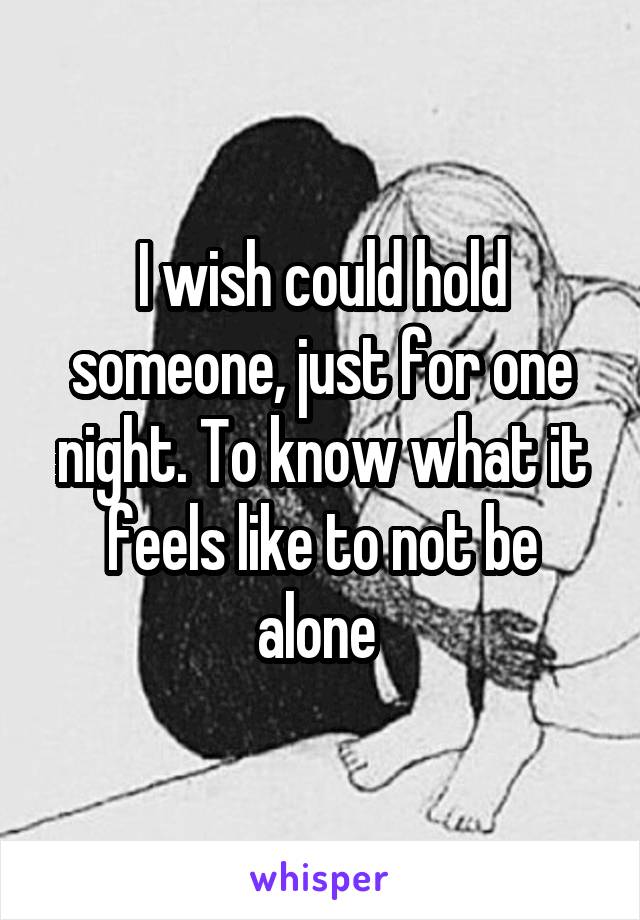 I wish could hold someone, just for one night. To know what it feels like to not be alone 