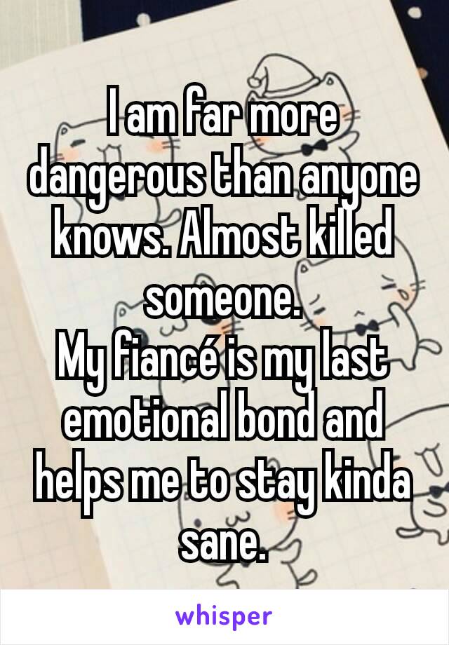 I am far more dangerous than anyone knows. Almost killed someone.
My fiancé is my last emotional bond and helps me to stay kinda sane.