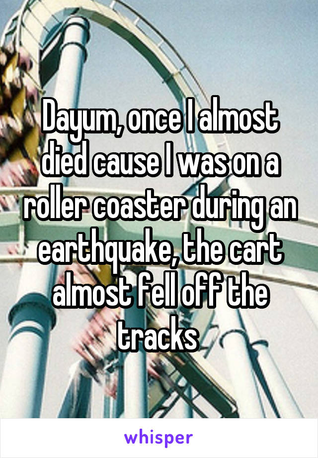 Dayum, once I almost died cause I was on a roller coaster during an earthquake, the cart almost fell off the tracks 