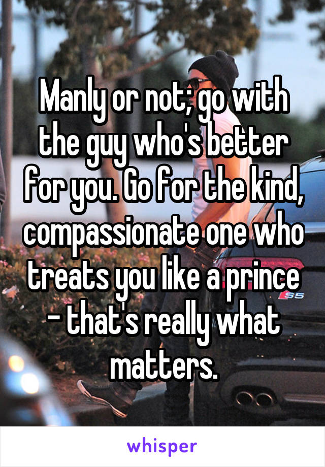 Manly or not; go with the guy who's better for you. Go for the kind, compassionate one who treats you like a prince - that's really what matters.