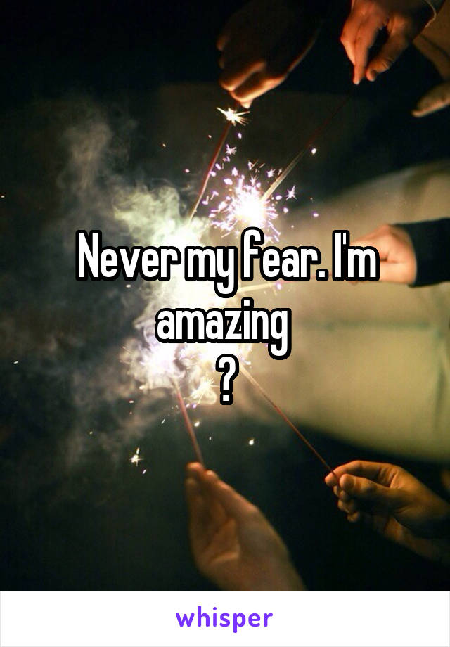 Never my fear. I'm amazing 
😘