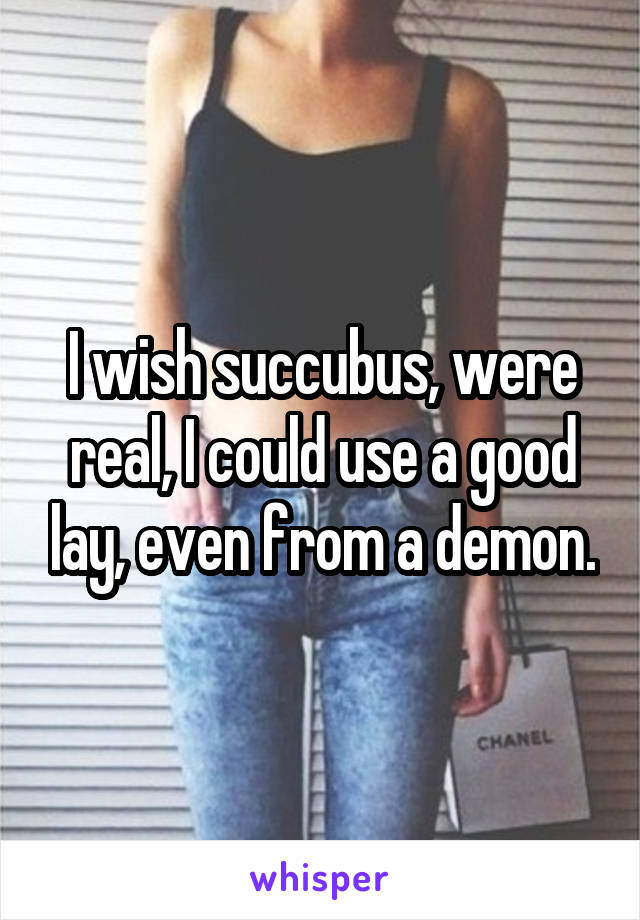 I wish succubus, were real, I could use a good lay, even from a demon.