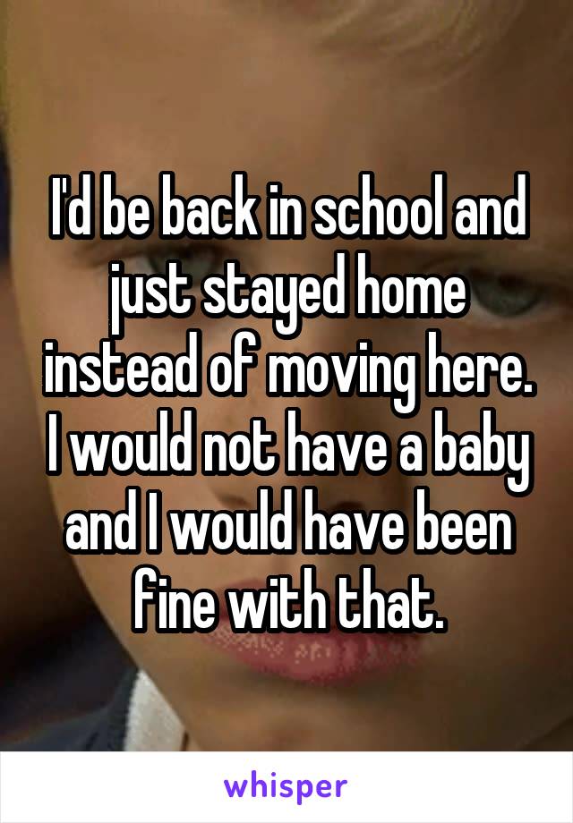 I'd be back in school and just stayed home instead of moving here. I would not have a baby and I would have been fine with that.