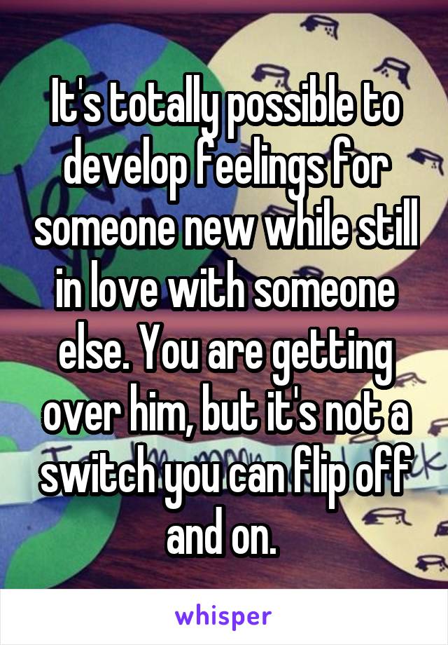 It's totally possible to develop feelings for someone new while still in love with someone else. You are getting over him, but it's not a switch you can flip off and on. 