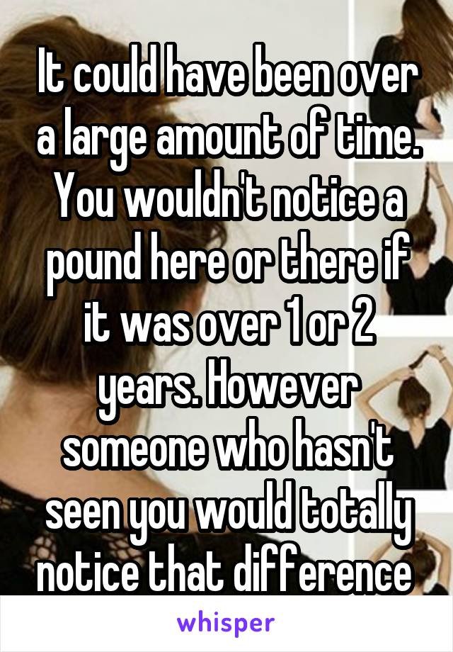 It could have been over a large amount of time. You wouldn't notice a pound here or there if it was over 1 or 2 years. However someone who hasn't seen you would totally notice that difference 