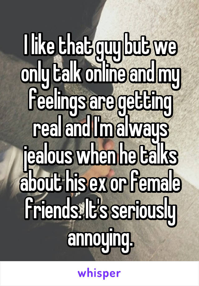 I like that guy but we only talk online and my feelings are getting real and I'm always jealous when he talks about his ex or female friends. It's seriously annoying.