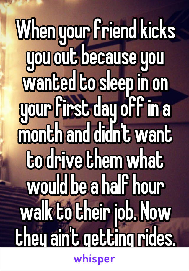 When your friend kicks you out because you wanted to sleep in on your first day off in a month and didn't want to drive them what would be a half hour walk to their job. Now they ain't getting rides.