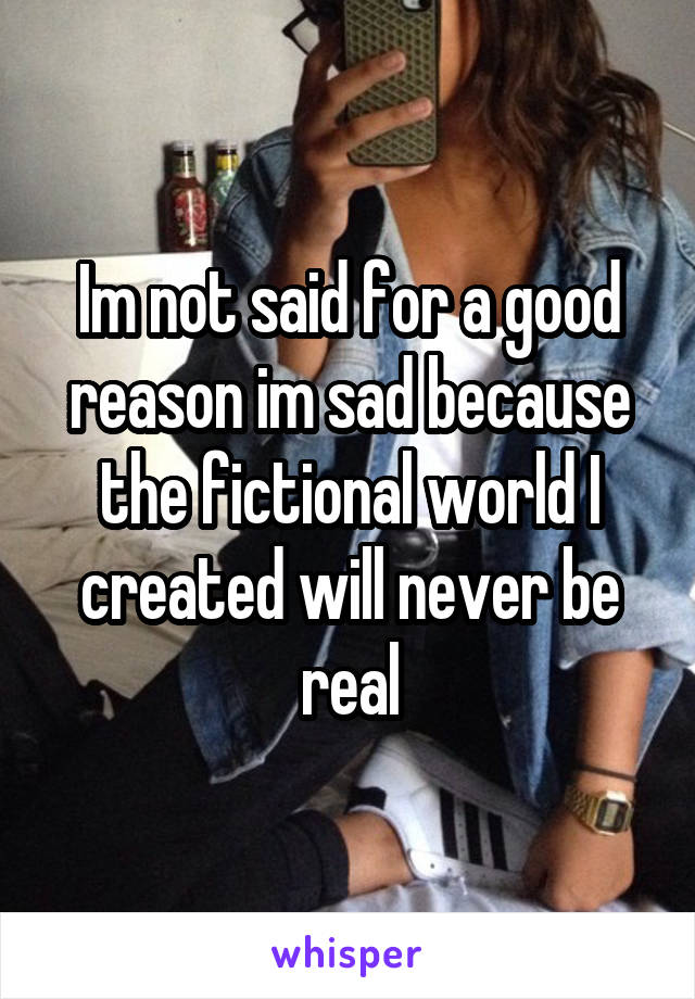 Im not said for a good reason im sad because the fictional world I created will never be real