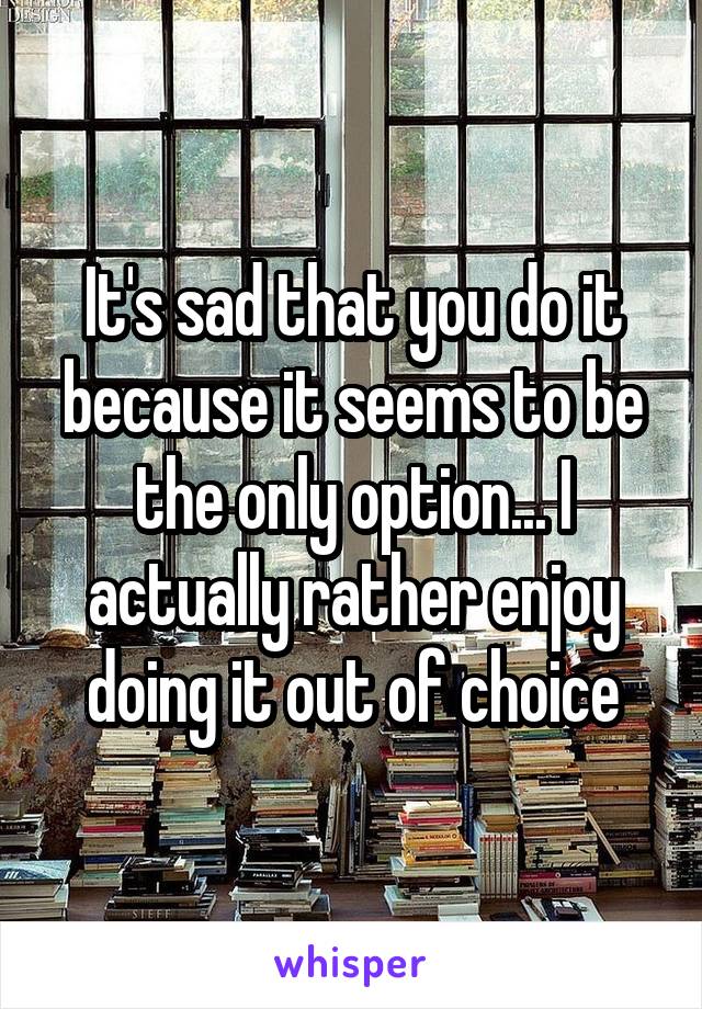 It's sad that you do it because it seems to be the only option... I actually rather enjoy doing it out of choice