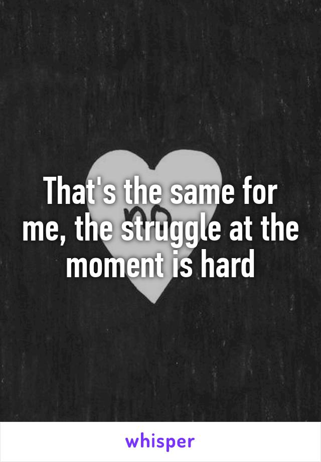 That's the same for me, the struggle at the moment is hard